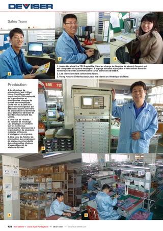 Sales Team




                                                       2                                                     3

                                                    1. Jason Wu aime lire TELE-satellite. Il est en charge de l'équipe de vente à l'export qui
                                                    est composée de quatre employés. Il voyage souvent et on peut le rencontrer dans les
                                                    nombreuses foires commerciales sur le stand de DEVISER.
 1                                                  2. Les clients en Asie contactent Aaron.
                                                    3. Vicky Han est l'interlocuteur pour les clients en Amérique du Nord.


Production
4. Le directeur de
production c'est Li Xiao
Hong. Il coiffe un staff
important de 100 employés
de la production et
distribue les charges de
travail à ses employés.
On le voit ici à côté d'un
générateur de signaux qui
est utilisé quand une série
de production est terminée
pour étalonner et tester le
bon fonctionnement des
unités.
5. Une vue de l'entrée
de l'atelier de stockage.
Les employés ici veillent
sur les nombreux
composants nécessaires à
la production de plusieurs
modèles différents
d'analyseurs de signaux.
6. Une zone de l'atelier de
production. Les analyseurs
de signaux sont produits
dans des petites chaînes
d'assemblage et de
stations d'essai.
                                     4




5                                                                                  6



120 TELE-satellite — Global Digital TV Magazine — 06-07/201 — www.TELE-satellite.com
                                                          1
 