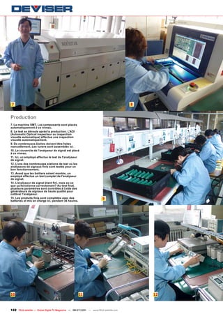 7                                                                                     8


Production
7. La machine SMT. Les composants sont placés
automatiquement à ce niveau.
8. Le test se déroule après la production. L'AOI
(Automatic Optical inspecteur ou inspection
visuelle automatique) effectue une inspection
visuelle automatiquement.
9. De nombreuses tâches doivent être faites
manuellement. Les tuners sont assemblés ici.
10. Le couvercle de l'analyseur de signal est placé
à ce niveau.
11. Ici, un employé effectue le test de l'analyseur
de signal.
12. L'une des nombreuses stations de test où les
analyseurs de signaux finis sont testés pour un
bon fonctionnement.
13. Avant que les boitiers soient montés, un
employé effectue un test complet de l'analyseur
de signal.
14. L'analyseur de signal étant fini, mais es-ce
que ça fonctionne correctement? Au test final,
plusieurs paramètres sont contrôlés à l'aide des
générateurs de signaux de haute qualité pour
calibrer l'analyseur.
15. Les produits finis sont complétés avec des                          9
batteries et mis en charge ici, pendant 36 heures.




10                                                   11                                    12



122 TELE-satellite — Global Digital TV Magazine — 06-07/201 — www.TELE-satellite.com
                                                          1
 