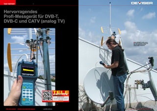 TEST REPORT                     Digital TV Messgerät




Hervorragendes
Profi-Messgerät für DVB-T,
DVB-C und CATV (analog TV)
                                                                                                                                    Das DS2400T erreichte
                                                                                                                                 unser Testcenter in einer
                                                                                                                                 schlichten      Karton-Verpa-
                                                                                                                                 ckung mit dem Deviser-Lo-
                                                                                                                                 go. Im Karton befand sich
                                                                                                                                 gut verpackt eine schöne
                                                                                                                                 Nylon-Schutztasche, in wel-
                                                                                                                                 cher das Messgerät unter-
                                                                                                                                 gebracht wird. Diese Tasche
                                                                                                                                 bietet Platz für den DS2400T
                                                                                                                                                                                                                     ■ Das DS2400T wurde sofort
                                                                                                                                 und das Netzteil, eine seit-                                                        für reale Arbeiten eingesetzt,
                                                                                                                                 liche Außentasche wird man                                                          hier zur Ausrichtung der
                                                                                                                                 gerne für das Messkabel und                                                         neuen DVB-T Antenne.
                                                                                                                                 Steckadapter benutzen.
                                                                                                                                    Mitgeliefert wird ein spe-
                                                                                                                                 zielles Kabel für die Verbin-
                                                                                                                                 dung mit dem PC sowie zwei
                                                                                                                                 Mini-CDs (8cm). Eine enthält
                                                                                                                                 den Treiber für die virtuelle
                                                                                                                                 serielle Schnittstelle, über
                                                                                                                                 welcher sich das Messgerät
                                                                                                                                 am PC anmeldet. Die ande-
                                                                                                                                 re CD enthält das Benutzer-
                                                                                                                                 handbuch als PDF-Datei in
                                                                                                                                 englischer Sprache und die
                                                                                                                                 DS2400 ToolBox Software
                                                                                                                                 die es erlaubt, das Messge-
                                                                                                                                 rät über den PC zu bedienen.
                                                                                                                                 Dazu später mehr.
                                                                                                                                    Das Messgerät ist sehr
                                                                                                                                 kompakt und liegt ausge-
                                                                                                                                 zeichnet in der Hand. In
                                                                                                                                 der Deviser-typischen hell-
                                                                                                                                 blauen Farbe, macht es sich
                                                                                                                                 durch sein elegantes Design
                                                                                                                                 bemerkbar. Das Gewicht
                                                                                                                                 hält sich im normalen Be-
                                                                                                                                 reich und der Gummischutz,
                                                                                                                                 der den DS2400T umgibt,
                                                                                                                                 bietet idealen Schutz bei
                                                                                                                                 den rauen Bedingungen auf
                                                                                                                                 der Montage.




                                                                                                                                                     09-10/2012
                                                                                                                                    DEVISER DS2400T
                                                                                                                        This is by far the best handheld measuring
                                                                                                                        instrument for DVB-T, DVB-C and CATV I
                                                                                                                         have come across. Deviser has done an
                                                                                                                                         excellent job!
                                                                                                          www.TELE-satellite.com/12/09/deviser


                                                                                                                                 ■ Messung des ECHO an der
                                                                                                                                 neuen Antenne


38 TELE-satellite International — The World‘s Largest Digital TV Trade Magazine — 09-10/2012 — www.TELE-satellite.com                                                www.TELE-satellite.com — 09-10/2012 — TELE-satellite International — 全球发行量最大的数字电视杂志   39
 