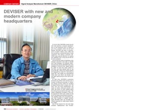 ■
ëTianjin
168 TELE-audiovision International — The World‘s Largest Digital TV Trade Magazine — 07-08/2013 — www.TELE-audiovision.com
Zhong Changgan is founder and
President of DEVISER. He established
the company in 1990.
DEVISER with new and
modern company
headquarters
In July of 2012 DEVISER moved into its
new and spacious company headquar-
ters in the industrial zone of Tianjin, a
port city in Eastern China not far from
Beijing. DEVISER has been a manufac-
turer of signal meters since 1990 and
has worked up a substantial base of loyal
customers. The reason is obvious: DE-
VISER pays special attention to quality
and reliability over a long service life for
all of its products.
During the first years of operation only
Chinese customers were able to benefit
from that strategy, as products manu-
factured and sold by DEVISER were only
available in China at first. Signal meters
for cable TV were the major sellers at
the time, and have stayed right on top
up to this day. “65% of our signal meters
are designed for cable TV,” according to
Jason Wu, who heads the International
Sales team and whom we already met
two years ago during our fist visit to DE-
VISER.
At that time DEVISER’s production
premises and offices were spread over a
number of different premises in Tianjin,
but lasting success called for bundling
all departments under a single roof. The
shiny new and huge headquarters are
ready to tackle continued growth, and
Jason Wu gives us some details about
the driving forces behind that goal: “We
expect substantial increases in the me-
ter segment for fibre-optic cables as well
as for the telecommunications business.”
The satellite meter line of business can
also look forward to healthy growth,
while DEVISER does not envisage sig-
nificant potential for cable signal meters
any longer.
One of the reasons for new and large
company headquarters was increas-
Signal Analyzer Manufacturer DEVISER, ChinaCOMPANY REPORT
 