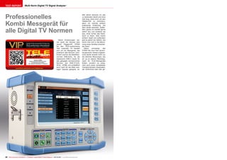 09-10/2013
www.TELE-audiovision.com/13/09/deviser
20 TELE-audiovision International — The World‘s Largest Digital TV Trade Magazine — 09-10/2013 — www.TELE-audiovision.com
TEST REPORT Multi Norm Digital TV Signal Analyzer
Professionelles
Kombi Messgerät für
alle Digital TV Normen
Wie üblich benutze ich das
zu testenden Gerät erst eine
Zeit lang, ohne mich um den
Testbericht zu kümmern,
denn ich möchte einfach
praktische Erfahrung mit
dem Gerät sammeln. Außer-
dem packe ich Geräte gerne
sofort aus und probiere sie
aus, ohne vorher das Hand-
buch zu lesen. Dies macht
einfach Spaß und außerdem
gibt es gleich ein Gefühl, wie
leicht man sich in die Benut-
zung eines Gerätes einarbei-
ten kann.
Gleich vorneweg: das
S7000 hat mich fast sprach-
los gemacht. Dieses unglaub-
liche Gerät erlaubt nicht nur
die üblichen Messungen, wie
wir es im oberen Marktseg-
ment für Profi-Messgeräte
finden, sondern es integ-
riert auch einen kompletten
Transportstream-Analysator,
der Aufschluss über den ge-
Meine Erwartungen wa-
ren groß, als Deviser sein
neues Flaggschiff S7000
für den TELE-audiovisions
Test zusandte. Es handelt
sich um ein Messgerät, das
praktisch alle Normen kom-
biniert und für die Satelliten-
normen DVB-S/S2, für die
Kabelnorm DVB-C sowie für
alle gängigen terrestrischen
Normen wie DVB-T/T2/H,
ATSC, DTMB und schließlich
auch noch für die alten ana-
logen Signale geeignet ist.
Deviser S7000
Bestes professionelles Instrument
zur Messung und Analyse
aller weltweit verbreiteten TV Systeme
 