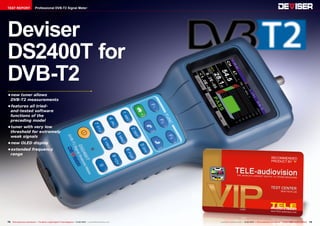 TEST REPORT

Professional DVB-T2 Signal Meter

Deviser
DS2400T for
DVB-T2
•	
new tuner allows
DVB-T2 measurements
•	
features all triedand-tested software
functions of the
preceding model
•	
tuner with very low
threshold for extremely
weak signals
•	
new OLED display
•	
extended frequency
range

72 TELE-audiovision International — The World‘s Largest Digital TV Trade Magazine — 01-02/2014 — www.TELE-audiovision.com

www.TELE-audiovision.com — 01-02/2014 — TELE-audiovision International — 全球发行量最大的数字电视杂志

73

 