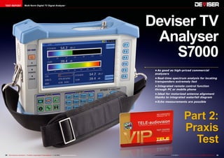 TEST REPORT

Multi Norm Digital TV Signal Analyzer

Deviser TV
Analyser
S7000
•	As good as high-priced commercial
analyzers
•	Real-time spectrum analysis for locating
transponders extremely fast
•	Integrated remote control function
through PC or mobile phone
•	Ideal for motorized antenna alignment
thanks to integrated waterfall diagram
•	Echo measurements are possible

Part 2:
Praxis
Test
34 TELE-audiovision International — The World‘s Largest Digital TV Trade Magazine — 1
1-12/2013 — www.TELE-audiovision.com

www.TELE-audiovision.com — 1
1-12/2013 — TELE-audiovision International — 全球发行量最大的数字电视杂志

35

 
