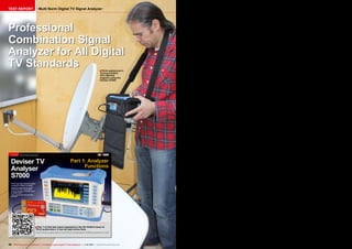 Multi Norm Digital TV Signal Analyzer

TEST REPORT

Professional
Combination Signal
Analyzer for All Digital
TV Standards
■ TELE-audiovision's
Technical Editor
Vitor Martins
Augusto using the
Deviser S7000

TEST REPORT

Multi Norm Digital TV Signal Analyzer

Deviser TV
Analyser
S7000

Part 1: Analyzer
Functions

• Very large, high resolution display
• Suitable for MPEG2 and MPEG4
• Real-time spectrum for quickly
identifying active transponders
• Can be remotely controlled via PC
or mobile phone
• Very ergonomical and practical
operation

14

TELE-audiovision International — The World‘s Largest Digital TV Trade Magazine — 09-10/2013 — www.TELE-audiovision.com

www.TELE-audiovision.com — 09-10/2013 — TELE-audiovision International — 全球发行量最大的数字电视杂志

15

■ Part 1 of this test report appeared in the 09-10/2013 issue of

TELE-audiovision. It can be read online here:
www.TELE-audiovision.com/TELE-audiovision-1309/eng/deviser1.pdf

36 TELE-audiovision International — The World‘s Largest Digital TV Trade Magazine — 1
1-12/2013 — www.TELE-audiovision.com

 