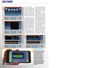 47

48

49

used on the next job.
The data (settings and
measurements) can be read
directly as a file from a disk
or via the integrated ActiveSync function via the
network from the analyzer.
Naturally, the files can be
copied the same way from
the PC back to the analyzer.
The underlying protocol is
actually the best FTP protocol and, thanks to the Wireshark network analysis tool,
the access data was quickly
determined: if needed you
can also copy the files back
and forth normally via FTP
where you provide the IP address of the analyzer along
with the user name „ftpadmin“ and the password „Instrument“.
It‘s important to operate
the FTP connection in Active mode so that files can
be copied back and forth

more quickly. Damage can‘t
be inflicted to the device in
this way since only the User
Directory Plan, SaveBmp,
SaveData and Temp are
available via FTP.
The highlight of the S7000
Toolbox Software is the remote control of the entire
analyzer! Via the unremarkable „Remote Control“ button a new window is opened
that then displays the front
panel of the analyzer including the screen. The mouse
can be used to „press“ all
of the virtual buttons just
like the real buttons and the
screen reacts just as fast as
on the real analyzer.
You can access all of the
functions via the network
without requiring any direct
access to the actual physical analyzer. Only the demodulated video/audio is
not passed on which is to
be expected considering

50

51

Toolbox Software
47. Incredibly, Deviser implemented
a remote access to the meter. All
you need is a network connection
to the meter to be able to fully
operate the S7000 remotely.
48. Everything shown on the
physical screen is rendered in real
time on the remote software.
49, 50. Even the TS analyser
function can be used this way –
only the live picture is obviously
not shown, due to bandwidth
limitations of the network.
51. If you have a smartphone, you
can do a VNC connection to the
PC running the Deviser Toolbox
software. This means that you can
climb to the roof with just your
phone and still use all functions
of the S7000. This is simply
incredible.

50 TELE-audiovision International — The World‘s Largest Digital TV Trade Magazine — 1
1-12/2013 — www.TELE-audiovision.com

 