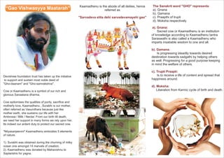 “Gao Vishwasyya Maatarah” Kaamadhenu is the abode of all deities, hence 
Devishree foundation trust has taken up the initiative 
to support and sustain most noble deed of 
"Gho-daanam" and "Gho-samrakshna". 
Cow or Kaamadhenu is a symbol of our rich and 
glorious Sanaatana dharma. 
Cow epitomises the qualities of purity, sacrifice and 
motherly love, Kaamadhenu , Surabhi is our mother, 
often referred as Vasundhara because just like 
mother earth, she sustains our life with her 
Ambrosia / Milk / Nectar. From our birth till death, 
we need her support in many forms we rely upon her. 
Its indeed our ardent duty to protect our sacred cow. 
"Nityasanjeevini" Kaamadhenu embodies 5 elements 
of nature. 
1). Surabhi was obtained during the churning of milky 
ocean one amongst 14 marvels of creation. 
2). Kaamadhenu was donated by Mahavishnu to 
Saptarishis for yagna. 
referred as 
"Sarvadeva stita dehi sarvadevamayehi gao" 
The Sanskrit word "GHO" represents 
a). Gnana 
b). Gamana 
c). Praapthi of trupti 
d). Moksha respectively 
a). Gnana: 
? 
Sacred cow or Kaamadhenu is an institution 
of knowledge according to Kaamadhenu tantra 
Saraswathi is also called a Kaamadhenu who 
imparts insatiable wisdom to one and all. 
b). Gamana: 
Is progressing steadily towards desired 
destination towards sadgathi by helping others 
as well. Progressing for a good purpose keeping 
in mind the welfare of others. 
c). Trupti Praapti: 
Is to receive a life of content and spread that 
happiness around. 
d). Moksha: 
Liberation from Karmic cycle of birth and death. 
