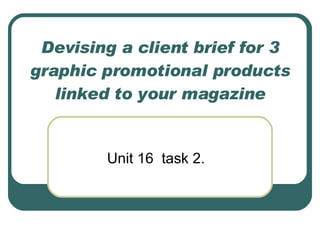 Devising a client brief for 3 graphic promotional products linked to your magazine Unit 16  task 2. 