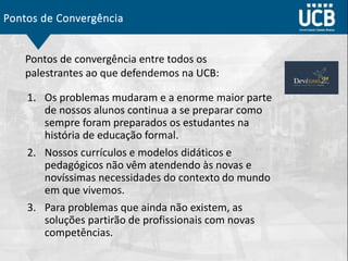 Pontos de Convergência
1. Os problemas mudaram e a enorme maior parte
de nossos alunos continua a se preparar como
sempre foram preparados os estudantes na
história de educação formal.
2. Nossos currículos e modelos didáticos e
pedagógicos não vêm atendendo às novas e
novíssimas necessidades do contexto do mundo
em que vivemos.
3. Para problemas que ainda não existem, as
soluções partirão de profissionais com novas
competências.
Pontos de convergência entre todos os
palestrantes ao que defendemos na UCB:
 