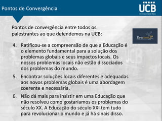 Pontos de Convergência
4. Ratificou-se a compreensão de que a Educação é
o elemento fundamental para a solução dos
problemas globais e seus impactos locais. Os
nossos problemas locais não estão dissociados
dos problemas do mundo.
5. Encontrar soluções locais diferentes e adequadas
aos novos problemas globais é uma abordagem
coerente e necessária.
6. Não dá mais para insistir em uma Educação que
não resolveu como gostaríamos os problemas do
século XX. A Educação do século XXI tem tudo
para revolucionar o mundo e já há sinais disso.
Pontos de convergência entre todos os
palestrantes ao que defendemos na UCB:
 