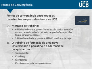 Pontos de Convergência
7. Mercado de trabalho:
• 65% dos indivíduos que estão na escola básica entrarão
no mercado de trabalho através de profissões que não
foram ainda inventadas;
• 35% terão trabalhos que se ASSEMELHAM aos de hoje.
8. O trabalho de formação de uma nova
Universidade é paulatino e a aderência se
conquista com:
• Treinamento;
• Coaching;
• Mentoring;
• Constante suporte aos professores.
Pontos de convergência entre todos os
palestrantes ao que defendemos na UCB:
 