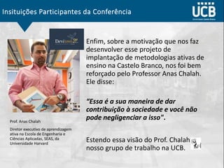 Insituições Participantes da Conferência
Enfim, sobre a motivação que nos faz
desenvolver esse projeto de
implantação de metodologias ativas de
ensino na Castelo Branco, nos foi bem
reforçado pelo Professor Anas Chalah.
Ele disse:
“Essa é a sua maneira de dar
contribuição à sociedade e você não
pode negligenciar a isso".
Estendo essa visão do Prof. Chalah ao
nosso grupo de trabalho na UCB.
Prof. Anas Chalah
Diretor executivo de aprendizagem
ativa na Escola de Engenharia e
Ciências Aplicadas, SEAS, da
Universidade Harvard
 