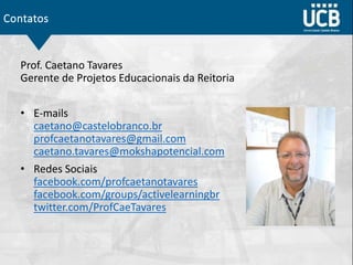 Contatos
Prof. Caetano Tavares
Gerente de Projetos Educacionais da Reitoria
• E-mails
caetano@castelobranco.br
profcaetanotavares@gmail.com
caetano.tavares@mokshapotencial.com
• Redes Sociais
facebook.com/profcaetanotavares
facebook.com/groups/activelearningbr
twitter.com/ProfCaeTavares
 