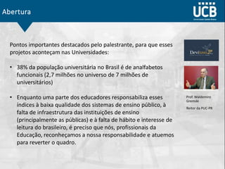 Abertura
Prof. Waldemiro
Gremski
Reitor da PUC-PR
Pontos importantes destacados pelo palestrante, para que esses
projetos aconteçam nas Universidades:
• 38% da população universitária no Brasil é de analfabetos
funcionais (2,7 milhões no universo de 7 milhões de
universitários)
• Enquanto uma parte dos educadores responsabiliza esses
índices à baixa qualidade dos sistemas de ensino público, à
falta de infraestrutura das instituições de ensino
(principalmente as públicas) e à falta de hábito e interesse de
leitura do brasileiro, é preciso que nós, profissionais da
Educação, reconheçamos a nossa responsabilidade e atuemos
para reverter o quadro.
 