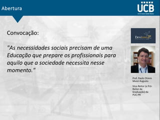 Abertura
Convocação:
"As necessidades sociais precisam de uma
Educação que prepare os profissionais para
aquilo que a sociedade necessita nesse
momento."
Prof. Paulo Otávio
Mussi Augusto
Vice-Reitor (e Pró-
Reitor de
Graduação) da
PUC-PR
 