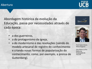 Abertura
Abordagem histórica da evolução da
Educação, passa por necessidades através de
cada época:
• a dos guerreiros,
• a do protagonismo da Igreja,
• a do modernismo e das revoluções (saindo do
modelo artesanal de registro do conhecimento
e criando novas formas de popularização do
conhecimento, como, por exemplo, a prensa de
Guttenberg).
Prof. Paulo Otávio
Mussi Augusto
Vice-Reitor (e Pró-
Reitor de
Graduação) da
PUC-PR
 