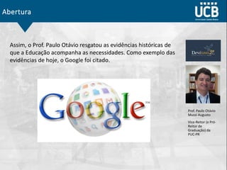 Abertura
Prof. Paulo Otávio
Mussi Augusto
Vice-Reitor (e Pró-
Reitor de
Graduação) da
PUC-PR
Assim, o Prof. Paulo Otávio resgatou as evidências históricas de
que a Educação acompanha as necessidades. Como exemplo das
evidências de hoje, o Google foi citado.
 