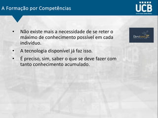 A Formação por Competências
• Não existe mais a necessidade de se reter o
máximo de conhecimento possível em cada
indivíduo.
• A tecnologia disponível já faz isso.
• É preciso, sim, saber o que se deve fazer com
tanto conhecimento acumulado.
 