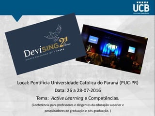 Local: Pontifícia Universidade Católica do Paraná (PUC-PR)
Data: 26 a 28-07-2016
Tema: Active Learning e Competências.
(Conferência para professores e dirigentes da educação superior e
pesquisadores de graduação e pós-graduação. )
 