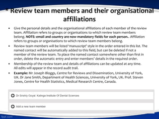 * Review team members and their organisational
affiliations
• Give the personal details and the organisational affiliations of each member of the review
team. Affiliation refers to groups or organisations to which review team members
belong. NOTE: email and country are now mandatory fields for each person.. Affiliation
refers to groups or organisations to which review team members belong.
• Review team members will be listed ‘manuscript’ style in the order entered in this list. The
named contact will be automatically added to this field, but can be deleted if not a
member of the review team. To place the named contact somewhere other than first in
order, delete the automatic entry and enter members’ details in the required order.
• Membership of the review team and details of affiliations can be updated at any time.
All edits will appear in the record audit trail.
• Example: Mr Joseph Bloggs, Centre for Reviews and Dissemination, University of York,
UK. Dr Jane Smith, Department of Health Sciences, University of York, UK. Prof. Steven
Jones, Centre for Health Statistics, Medical Research Centre, Canada.
 