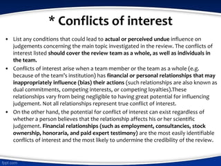 * Conflicts of interest
• List any conditions that could lead to actual or perceived undue influence on
judgements concerning the main topic investigated in the review. The conflicts of
interest listed should cover the review team as a whole, as well as individuals in
the team.
• Conflicts of interest arise when a team member or the team as a whole (e.g.
because of the team’s institution) has financial or personal relationships that may
inappropriately influence (bias) their actions (such relationships are also known as
dual commitments, competing interests, or competing loyalties).These
relationships vary from being negligible to having great potential for influencing
judgement. Not all relationships represent true conflict of interest.
• On the other hand, the potential for conflict of interest can exist regardless of
whether a person believes that the relationship affects his or her scientific
judgement. Financial relationships (such as employment, consultancies, stock
ownership, honoraria, and paid expert testimony) are the most easily identifiable
conflicts of interest and the most likely to undermine the credibility of the review.
 