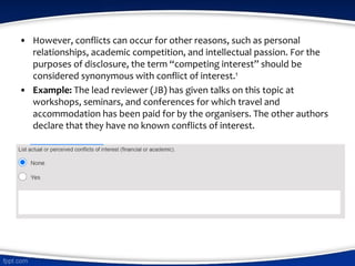 • However, conflicts can occur for other reasons, such as personal
relationships, academic competition, and intellectual passion. For the
purposes of disclosure, the term “competing interest” should be
considered synonymous with conflict of interest.1
• Example: The lead reviewer (JB) has given talks on this topic at
workshops, seminars, and conferences for which travel and
accommodation has been paid for by the organisers. The other authors
declare that they have no known conflicts of interest.
 