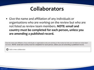Collaborators
• Give the name and affiliation of any individuals or
organisations who are working on the review but who are
not listed as review team members. NOTE: email and
country must be completed for each person, unless you
are amending a published record.
 