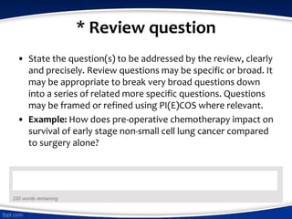 * Review question
• State the question(s) to be addressed by the review, clearly
and precisely. Review questions may be specific or broad. It
may be appropriate to break very broad questions down
into a series of related more specific questions. Questions
may be framed or refined using PI(E)COS where relevant.
• Example: How does pre-operative chemotherapy impact on
survival of early stage non-small cell lung cancer compared
to surgery alone?
 