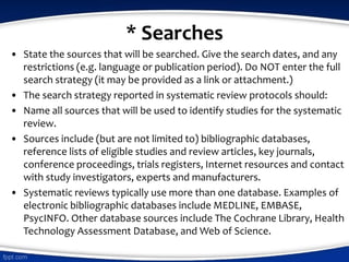 * Searches
• State the sources that will be searched. Give the search dates, and any
restrictions (e.g. language or publication period). Do NOT enter the full
search strategy (it may be provided as a link or attachment.)
• The search strategy reported in systematic review protocols should:
• Name all sources that will be used to identify studies for the systematic
review.
• Sources include (but are not limited to) bibliographic databases,
reference lists of eligible studies and review articles, key journals,
conference proceedings, trials registers, Internet resources and contact
with study investigators, experts and manufacturers.
• Systematic reviews typically use more than one database. Examples of
electronic bibliographic databases include MEDLINE, EMBASE,
PsycINFO. Other database sources include The Cochrane Library, Health
Technology Assessment Database, and Web of Science.
 