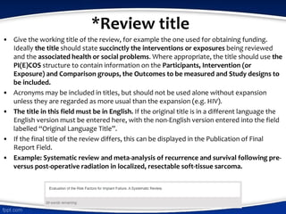 *Review title
• Give the working title of the review, for example the one used for obtaining funding.
Ideally the title should state succinctly the interventions or exposures being reviewed
and the associated health or social problems. Where appropriate, the title should use the
PI(E)COS structure to contain information on the Participants, Intervention (or
Exposure) and Comparison groups, the Outcomes to be measured and Study designs to
be included.
• Acronyms may be included in titles, but should not be used alone without expansion
unless they are regarded as more usual than the expansion (e.g. HIV).
• The title in this field must be in English. If the original title is in a different language the
English version must be entered here, with the non-English version entered into the field
labelled “Original Language Title”.
• If the final title of the review differs, this can be displayed in the Publication of Final
Report Field.
• Example: Systematic review and meta-analysis of recurrence and survival following pre-
versus post-operative radiation in localized, resectable soft-tissue sarcoma.
 