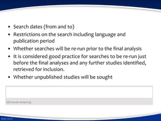 • Search dates (from and to)
• Restrictions on the search including language and
publication period
• Whether searches will be re-run prior to the final analysis
• It is considered good practice for searches to be re-run just
before the final analyses and any further studies identified,
retrieved for inclusion.
• Whether unpublished studies will be sought
 