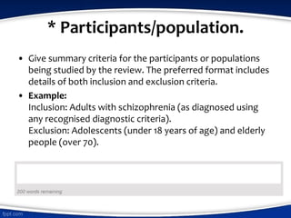 * Participants/population.
• Give summary criteria for the participants or populations
being studied by the review. The preferred format includes
details of both inclusion and exclusion criteria.
• Example:
Inclusion: Adults with schizophrenia (as diagnosed using
any recognised diagnostic criteria).
Exclusion: Adolescents (under 18 years of age) and elderly
people (over 70).
 