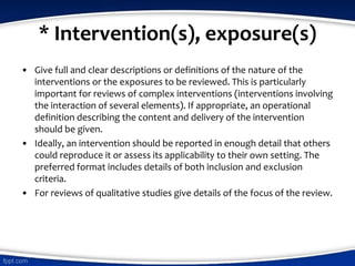 * Intervention(s), exposure(s)
• Give full and clear descriptions or definitions of the nature of the
interventions or the exposures to be reviewed. This is particularly
important for reviews of complex interventions (interventions involving
the interaction of several elements). If appropriate, an operational
definition describing the content and delivery of the intervention
should be given.
• Ideally, an intervention should be reported in enough detail that others
could reproduce it or assess its applicability to their own setting. The
preferred format includes details of both inclusion and exclusion
criteria.
• For reviews of qualitative studies give details of the focus of the review.
 