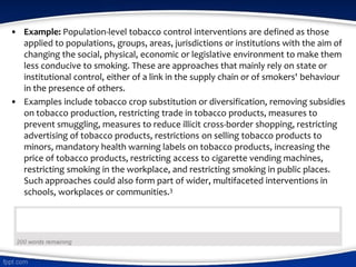 • Example: Population-level tobacco control interventions are defined as those
applied to populations, groups, areas, jurisdictions or institutions with the aim of
changing the social, physical, economic or legislative environment to make them
less conducive to smoking. These are approaches that mainly rely on state or
institutional control, either of a link in the supply chain or of smokers' behaviour
in the presence of others.
• Examples include tobacco crop substitution or diversification, removing subsidies
on tobacco production, restricting trade in tobacco products, measures to
prevent smuggling, measures to reduce illicit cross-border shopping, restricting
advertising of tobacco products, restrictions on selling tobacco products to
minors, mandatory health warning labels on tobacco products, increasing the
price of tobacco products, restricting access to cigarette vending machines,
restricting smoking in the workplace, and restricting smoking in public places.
Such approaches could also form part of wider, multifaceted interventions in
schools, workplaces or communities.3
 