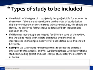 * Types of study to be included
• Give details of the types of study (study designs) eligible for inclusion in
the review. If there are no restrictions on the types of study design
eligible for inclusion, or certain study types are excluded, this should be
stated. The preferred format includes details of both inclusion and
exclusion criteria.
• If different study designs are needed for different parts of the review,
this should be made clear. Where qualitative evidence will be
incorporated in or alongside a review of quantitative data, this should
be stated.
• Example: We will include randomised trials to assess the beneficial
effects of the treatments, and will supplement these with observational
studies (including cohort and case–control studies) for the assessment
of harms.
 