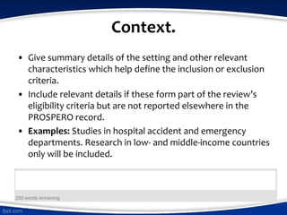 Context.
• Give summary details of the setting and other relevant
characteristics which help define the inclusion or exclusion
criteria.
• Include relevant details if these form part of the review’s
eligibility criteria but are not reported elsewhere in the
PROSPERO record.
• Examples: Studies in hospital accident and emergency
departments. Research in low- and middle-income countries
only will be included.
 