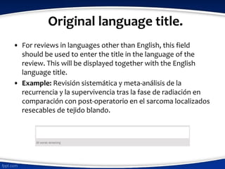 Original language title.
• For reviews in languages other than English, this field
should be used to enter the title in the language of the
review. This will be displayed together with the English
language title.
• Example: Revisión sistemática y meta-análisis de la
recurrencia y la supervivencia tras la fase de radiación en
comparación con post-operatorio en el sarcoma localizados
resecables de tejido blando.
 