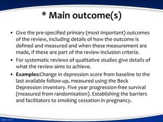 * Main outcome(s)
• Give the pre-specified primary (most important) outcomes
of the review, including details of how the outcome is
defined and measured and when these measurement are
made, if these are part of the review inclusion criteria.
• For systematic reviews of qualitative studies give details of
what the review aims to achieve.
• Examples:Change in depression score from baseline to the
last available follow-up, measured using the Beck
Depression Inventory. Five year progression-free survival
(measured from randomisation). Establishing the barriers
and facilitators to smoking cessation in pregnancy.
 
