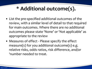 * Additional outcome(s).
• List the pre-specified additional outcomes of the
review, with a similar level of detail to that required
for main outcomes. Where there are no additional
outcomes please state ‘None’ or ‘Not applicable’ as
appropriate to the review
• Measures of effect - Please specify the effect
measure(s) for you additional outcome(s) e.g.
relative risks, odds ratios, risk difference, and/or
'number needed to treat.
 