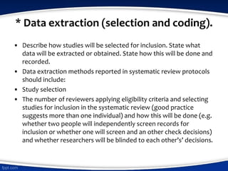* Data extraction (selection and coding).
• Describe how studies will be selected for inclusion. State what
data will be extracted or obtained. State how this will be done and
recorded.
• Data extraction methods reported in systematic review protocols
should include:
• Study selection
• The number of reviewers applying eligibility criteria and selecting
studies for inclusion in the systematic review (good practice
suggests more than one individual) and how this will be done (e.g.
whether two people will independently screen records for
inclusion or whether one will screen and an other check decisions)
and whether researchers will be blinded to each other’s’ decisions.
 