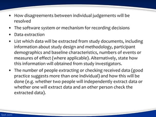• How disagreements between individual judgements will be
resolved
• The software system or mechanism for recording decisions
• Data extraction
• List which data will be extracted from study documents, including
information about study design and methodology, participant
demographics and baseline characteristics, numbers of events or
measures of effect (where applicable). Alternatively, state how
this information will obtained from study investigators.
• The number of people extracting or checking received data (good
practice suggests more than one individual) and how this will be
done (e.g. whether two people will independently extract data or
whether one will extract data and an other person check the
extracted data).
 