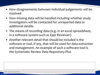 • How disagreements between individual judgements will be
resolved
• How missing data will be handled including whether study
investigators will be contacted for unreported data or
additional details.
• The means of recording data (e.g. in an excel spreadsheet,
in a software system such as Eppi Reviewer)
• Another relevant detail that should be included is the
software or tool, if any, that will be used for data extraction
and management. An example of such a software tool is
the Systematic Review Data Repository-Plus
 