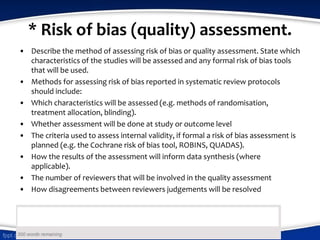 * Risk of bias (quality) assessment.
• Describe the method of assessing risk of bias or quality assessment. State which
characteristics of the studies will be assessed and any formal risk of bias tools
that will be used.
• Methods for assessing risk of bias reported in systematic review protocols
should include:
• Which characteristics will be assessed (e.g. methods of randomisation,
treatment allocation, blinding).
• Whether assessment will be done at study or outcome level
• The criteria used to assess internal validity, if formal a risk of bias assessment is
planned (e.g. the Cochrane risk of bias tool, ROBINS, QUADAS).
• How the results of the assessment will inform data synthesis (where
applicable).
• The number of reviewers that will be involved in the quality assessment
• How disagreements between reviewers judgements will be resolved
 