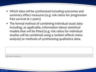 • Which data will be synthesised including outcomes and
summary effect measures (e.g. risk ratios for progression
free survival at 2 years)
• The formal method of combining individual study data
including, as applicable, information about statistical
models that will be fitted (e.g. risk ratios for individual
studies will be combined using a random effects meta-
analysis) or methods of synthesising qualitative data.
 
