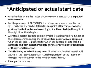 *Anticipated or actual start date
• Give the date when the systematic review commenced, or is expected
to commence.
• For the purposes of PROSPERO, the date of commencement for the
systematic review can be defined as any point after completion of a
protocol but before formal screening of the identified studies against
the eligibility criteria begins.
• A protocol can be deemed complete when it is approved by a funder or
the person commissioning the review; when peer review is complete;
when the protocol is published or when the authors decide that it is
complete and they do not anticipate any major revisions to the design
of the systematic review.
• This field may be edited at any time. All edits to published records will
appear in the record audit trail. A brief explanation of the reason for
changes should be given in the Revision Notes facility.
• Example: 01 June 2011
 
