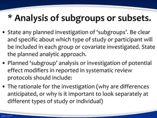 * Analysis of subgroups or subsets.
• State any planned investigation of ‘subgroups’. Be clear
and specific about which type of study or participant will
be included in each group or covariate investigated. State
the planned analytic approach.
• Planned ‘subgroup’ analysis or investigation of potential
effect modifiers in reported in systematic review
protocols should include:
• The rationale for the investigation (why are differences
anticipated, or why is it important to look separately at
different types of study or individual)
 