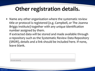 Other registration details.
• Name any other organisation where the systematic review
title or protocol is registered (e.g. Campbell, or The Joanna
Briggs Institute) together with any unique identification
number assigned by them.
If extracted data will be stored and made available through
a repository such as the Systematic Review Data Repository
(SRDR), details and a link should be included here. If none,
leave blank.
 