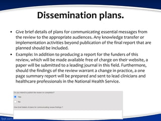 Dissemination plans.
• Give brief details of plans for communicating essential messages from
the review to the appropriate audiences. Any knowledge transfer or
implementation activities beyond publication of the final report that are
planned should be included.
• Example: In addition to producing a report for the funders of this
review, which will be made available free of charge on their website, a
paper will be submitted to a leading journal in this field. Furthermore,
should the findings of the review warrant a change in practice, a one
page summary report will be prepared and sent to lead clinicians and
healthcare professionals in the National Health Service.
 