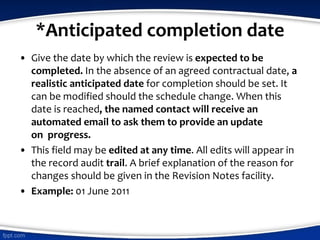 *Anticipated completion date
• Give the date by which the review is expected to be
completed. In the absence of an agreed contractual date, a
realistic anticipated date for completion should be set. It
can be modified should the schedule change. When this
date is reached, the named contact will receive an
automated email to ask them to provide an update
on progress.
• This field may be edited at any time. All edits will appear in
the record audit trail. A brief explanation of the reason for
changes should be given in the Revision Notes facility.
• Example: 01 June 2011
 