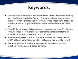 Keywords.
• Give words or phrases that best describe the review. Keywords will help
users find the review in the Register (the words do not appear in the
public record but are included in searches). Be as specific and precise as
possible. Avoid acronyms and abbreviations unless these are in wide
use.
• The addition of keywords is particularly important for non-effectiveness
reviews. These records are likely to contain fewer relevant terms in
other fields such as comparators and outcomes.
• Information specialists at the Centre for Reviews and Dissemination
(CRD) will assign MeSH terms, which will appear in the public record.
• Example: Systematic review; meta-analysis; recurrence; survival;
radiation; resectable; soft-tissue; sarcoma.
 
