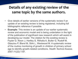 Details of any existing review of the
same topic by the same authors.
• Give details of earlier versions of the systematic review if an
update of an existing review is being registered, including full
bibliographic reference if possible.
• Example: This review is an update of our earlier systematic
review and economic model and is being undertaken in the light
of the publication of significant new research which will assist in
developing our model. The citation for the existing review is
Fayter D, Nixon J, Hartley S, Rithalia A, Butler G, Rudolf M,
Glasziou P, Bland M, Stirk L, Westwood M. A systematic review
of the routine monitoring of growth in children of primary school
age to identify growth-related conditions. Health Technol Assess.
2007;11(22):1-87.
 